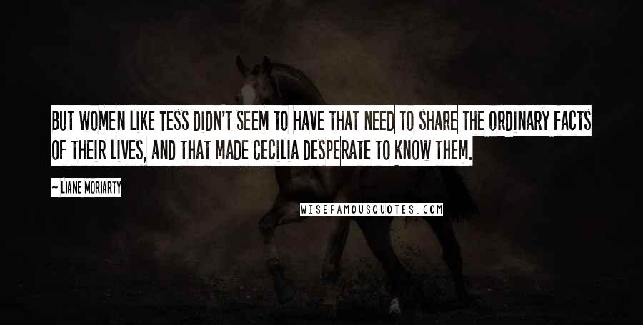 Liane Moriarty Quotes: But women like Tess didn't seem to have that need to share the ordinary facts of their lives, and that made Cecilia desperate to know them.