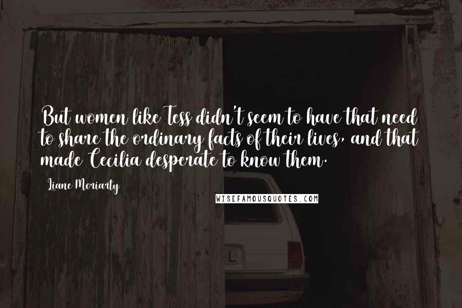 Liane Moriarty Quotes: But women like Tess didn't seem to have that need to share the ordinary facts of their lives, and that made Cecilia desperate to know them.