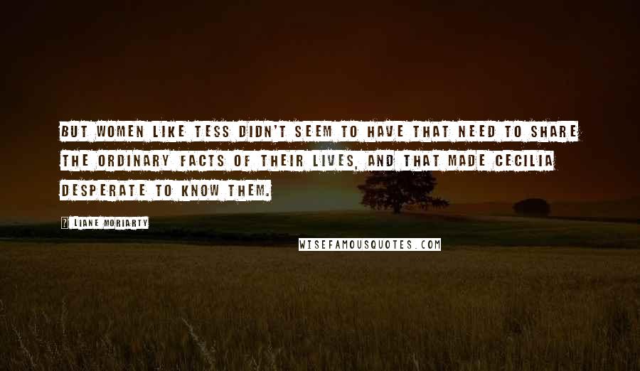 Liane Moriarty Quotes: But women like Tess didn't seem to have that need to share the ordinary facts of their lives, and that made Cecilia desperate to know them.