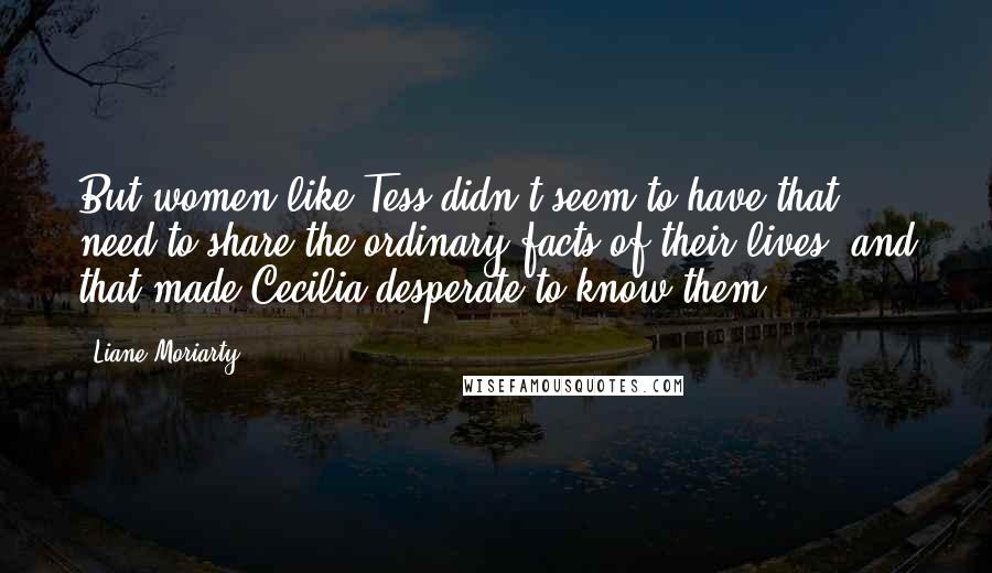 Liane Moriarty Quotes: But women like Tess didn't seem to have that need to share the ordinary facts of their lives, and that made Cecilia desperate to know them.