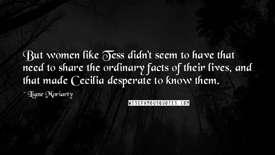 Liane Moriarty Quotes: But women like Tess didn't seem to have that need to share the ordinary facts of their lives, and that made Cecilia desperate to know them.