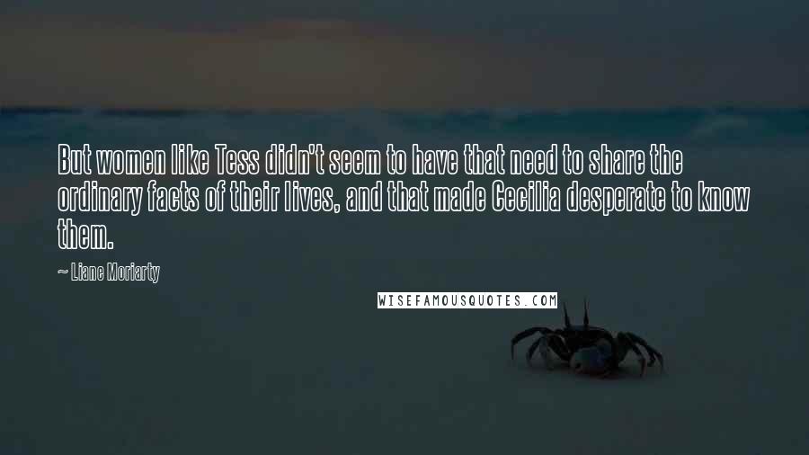 Liane Moriarty Quotes: But women like Tess didn't seem to have that need to share the ordinary facts of their lives, and that made Cecilia desperate to know them.