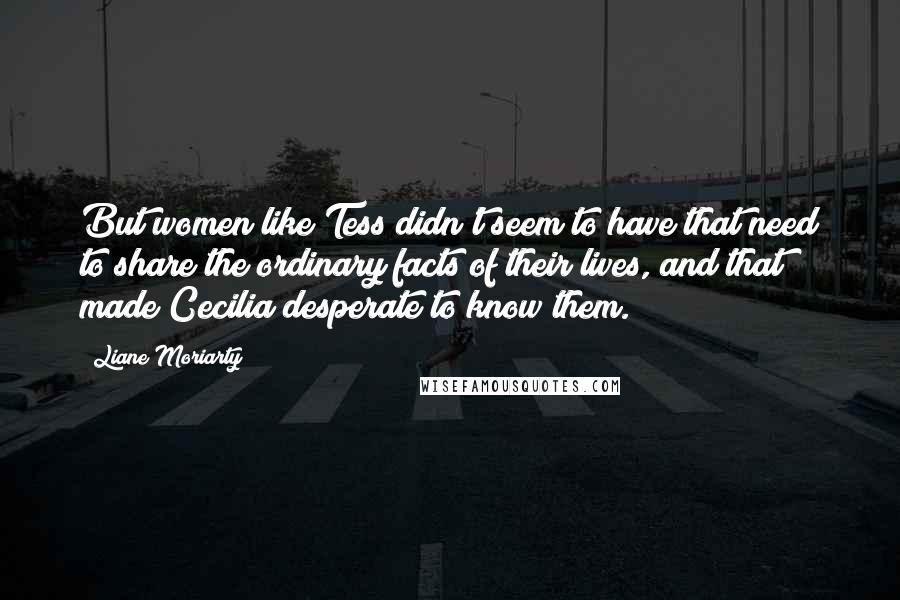 Liane Moriarty Quotes: But women like Tess didn't seem to have that need to share the ordinary facts of their lives, and that made Cecilia desperate to know them.