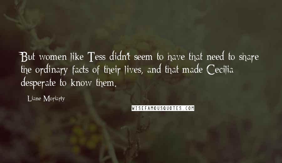 Liane Moriarty Quotes: But women like Tess didn't seem to have that need to share the ordinary facts of their lives, and that made Cecilia desperate to know them.