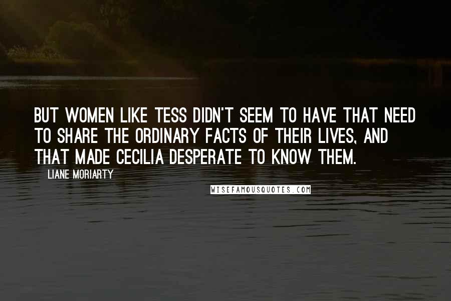 Liane Moriarty Quotes: But women like Tess didn't seem to have that need to share the ordinary facts of their lives, and that made Cecilia desperate to know them.