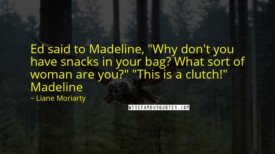 Liane Moriarty Quotes: Ed said to Madeline, "Why don't you have snacks in your bag? What sort of woman are you?" "This is a clutch!" Madeline