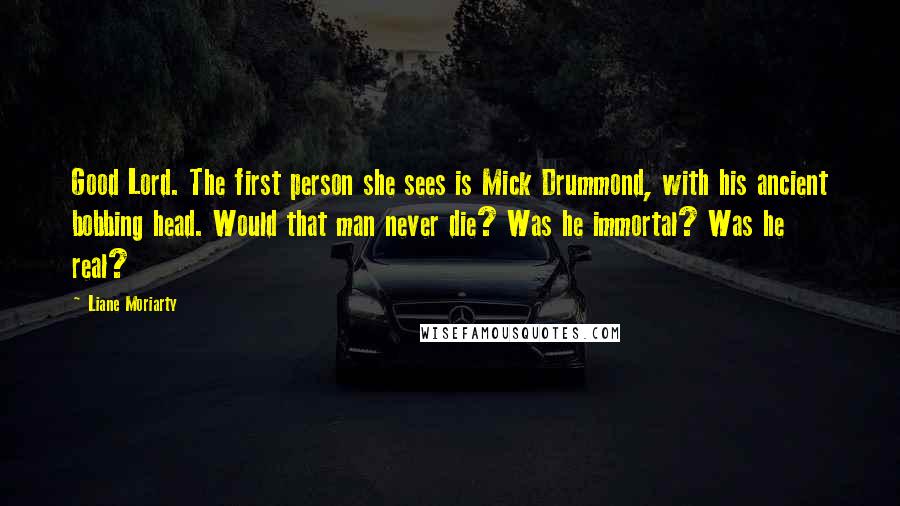 Liane Moriarty Quotes: Good Lord. The first person she sees is Mick Drummond, with his ancient bobbing head. Would that man never die? Was he immortal? Was he real?