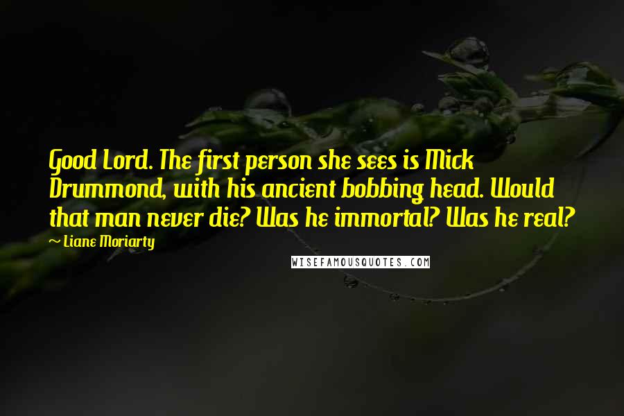 Liane Moriarty Quotes: Good Lord. The first person she sees is Mick Drummond, with his ancient bobbing head. Would that man never die? Was he immortal? Was he real?