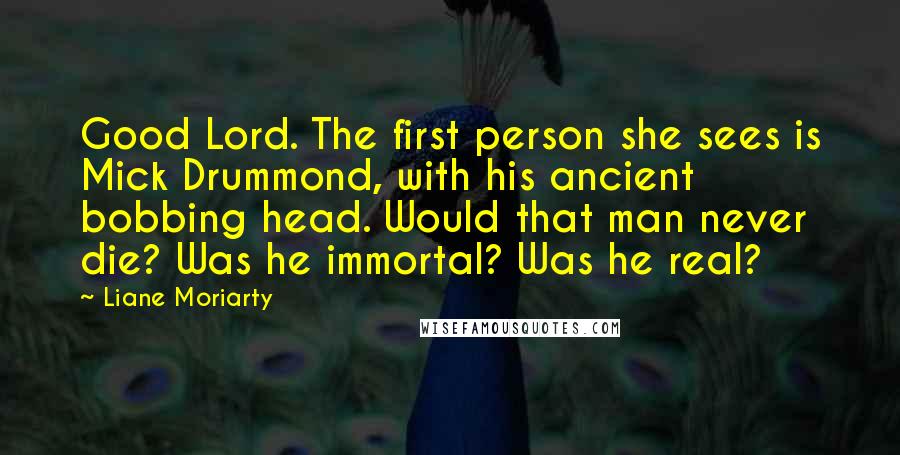 Liane Moriarty Quotes: Good Lord. The first person she sees is Mick Drummond, with his ancient bobbing head. Would that man never die? Was he immortal? Was he real?