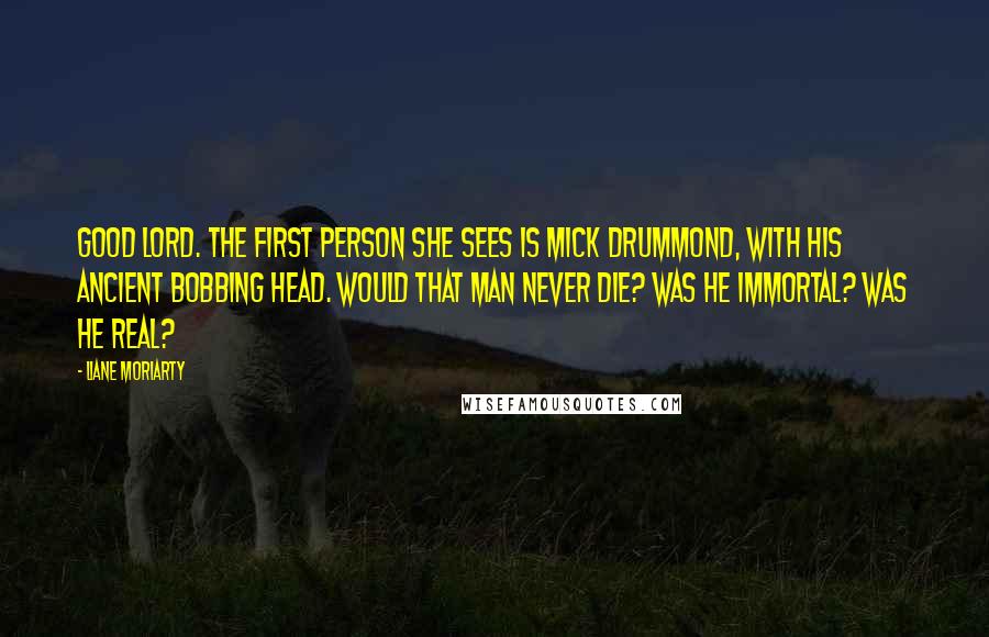 Liane Moriarty Quotes: Good Lord. The first person she sees is Mick Drummond, with his ancient bobbing head. Would that man never die? Was he immortal? Was he real?