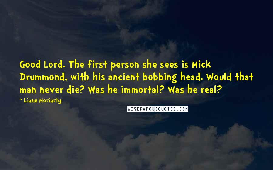 Liane Moriarty Quotes: Good Lord. The first person she sees is Mick Drummond, with his ancient bobbing head. Would that man never die? Was he immortal? Was he real?