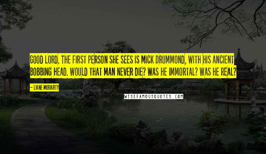 Liane Moriarty Quotes: Good Lord. The first person she sees is Mick Drummond, with his ancient bobbing head. Would that man never die? Was he immortal? Was he real?
