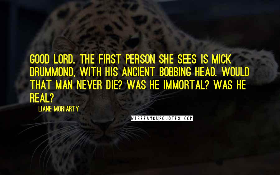 Liane Moriarty Quotes: Good Lord. The first person she sees is Mick Drummond, with his ancient bobbing head. Would that man never die? Was he immortal? Was he real?