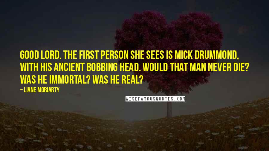 Liane Moriarty Quotes: Good Lord. The first person she sees is Mick Drummond, with his ancient bobbing head. Would that man never die? Was he immortal? Was he real?