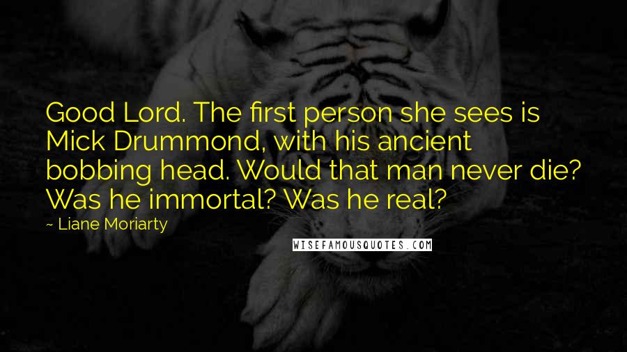 Liane Moriarty Quotes: Good Lord. The first person she sees is Mick Drummond, with his ancient bobbing head. Would that man never die? Was he immortal? Was he real?