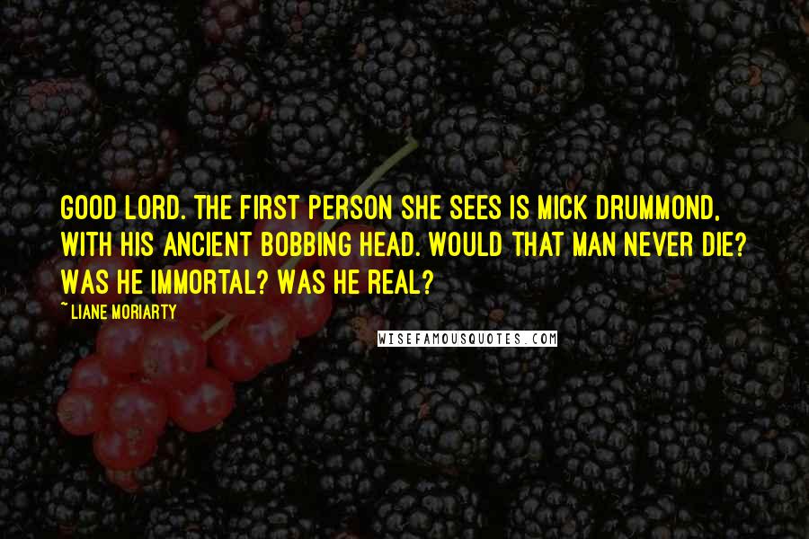 Liane Moriarty Quotes: Good Lord. The first person she sees is Mick Drummond, with his ancient bobbing head. Would that man never die? Was he immortal? Was he real?