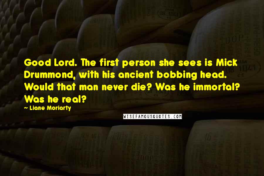 Liane Moriarty Quotes: Good Lord. The first person she sees is Mick Drummond, with his ancient bobbing head. Would that man never die? Was he immortal? Was he real?
