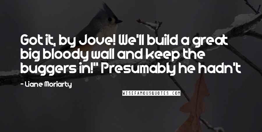 Liane Moriarty Quotes: Got it, by Jove! We'll build a great big bloody wall and keep the buggers in!" Presumably he hadn't