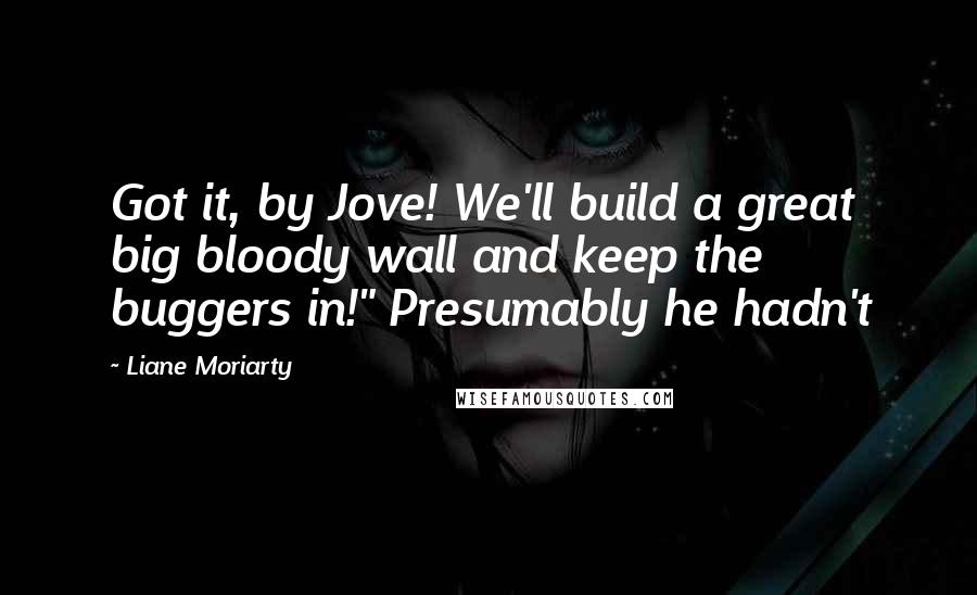 Liane Moriarty Quotes: Got it, by Jove! We'll build a great big bloody wall and keep the buggers in!" Presumably he hadn't