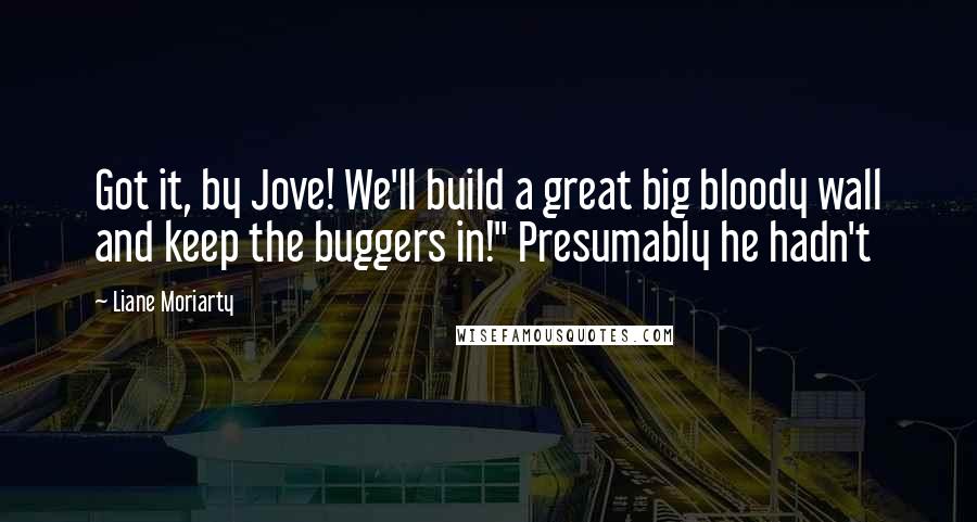 Liane Moriarty Quotes: Got it, by Jove! We'll build a great big bloody wall and keep the buggers in!" Presumably he hadn't