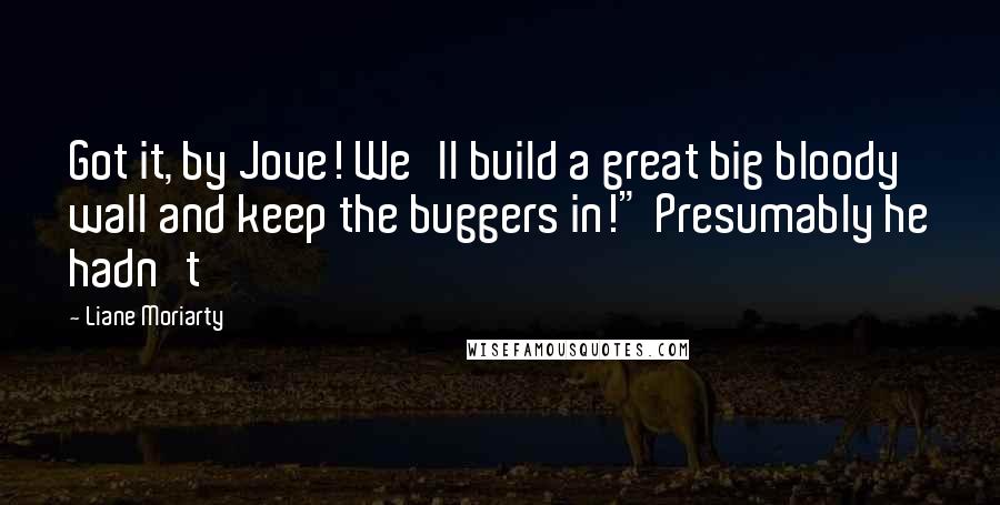 Liane Moriarty Quotes: Got it, by Jove! We'll build a great big bloody wall and keep the buggers in!" Presumably he hadn't