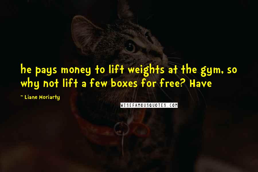 Liane Moriarty Quotes: he pays money to lift weights at the gym, so why not lift a few boxes for free? Have