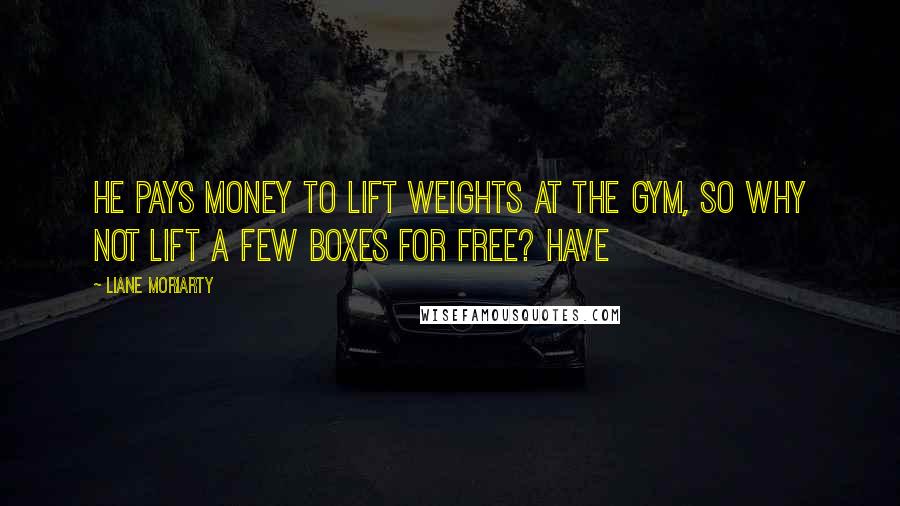 Liane Moriarty Quotes: he pays money to lift weights at the gym, so why not lift a few boxes for free? Have