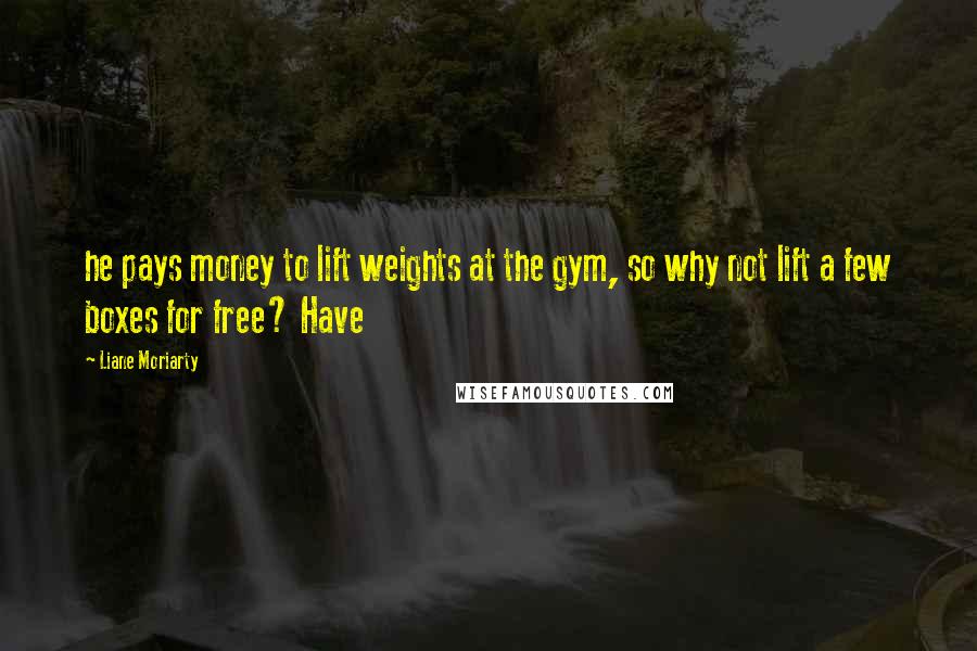 Liane Moriarty Quotes: he pays money to lift weights at the gym, so why not lift a few boxes for free? Have