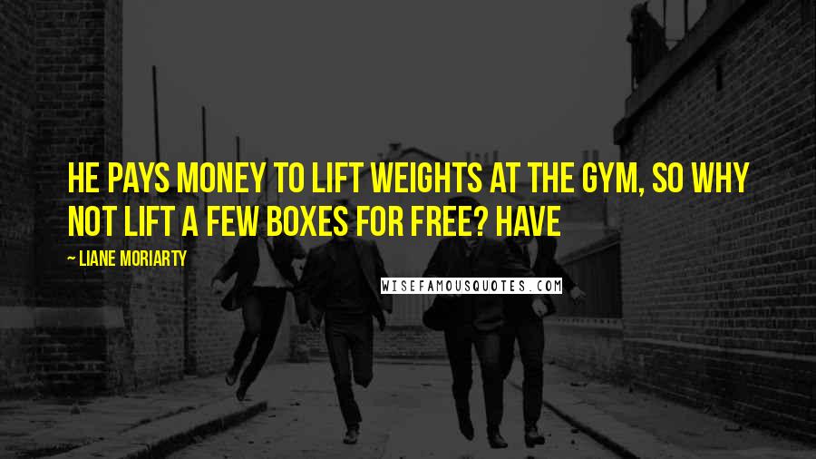 Liane Moriarty Quotes: he pays money to lift weights at the gym, so why not lift a few boxes for free? Have