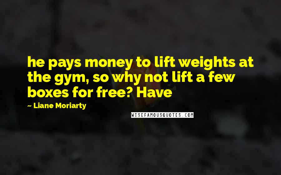 Liane Moriarty Quotes: he pays money to lift weights at the gym, so why not lift a few boxes for free? Have