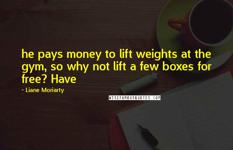 Liane Moriarty Quotes: he pays money to lift weights at the gym, so why not lift a few boxes for free? Have