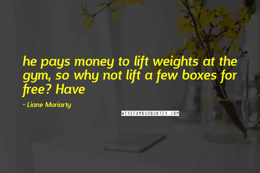 Liane Moriarty Quotes: he pays money to lift weights at the gym, so why not lift a few boxes for free? Have