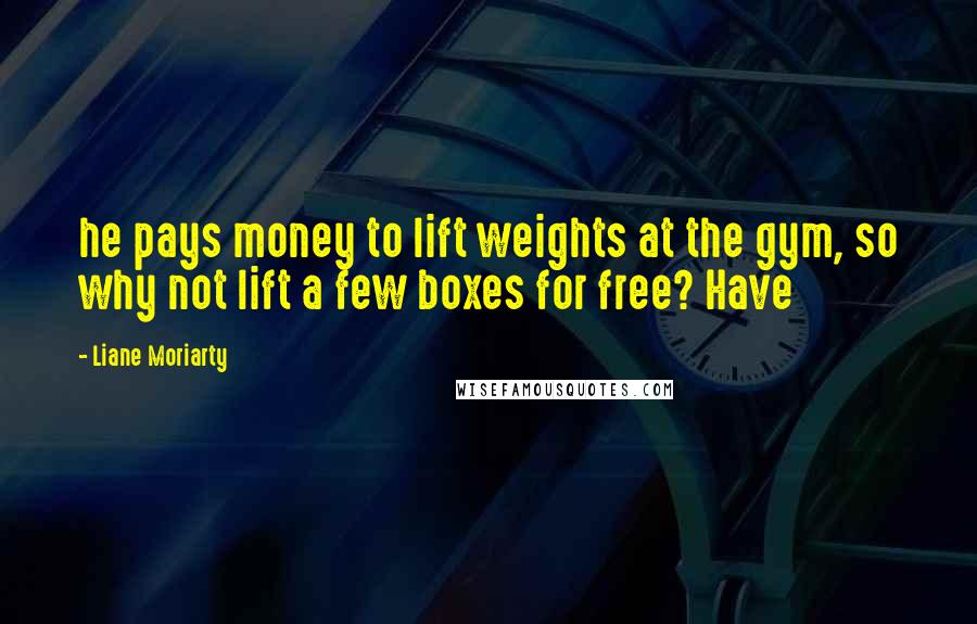 Liane Moriarty Quotes: he pays money to lift weights at the gym, so why not lift a few boxes for free? Have