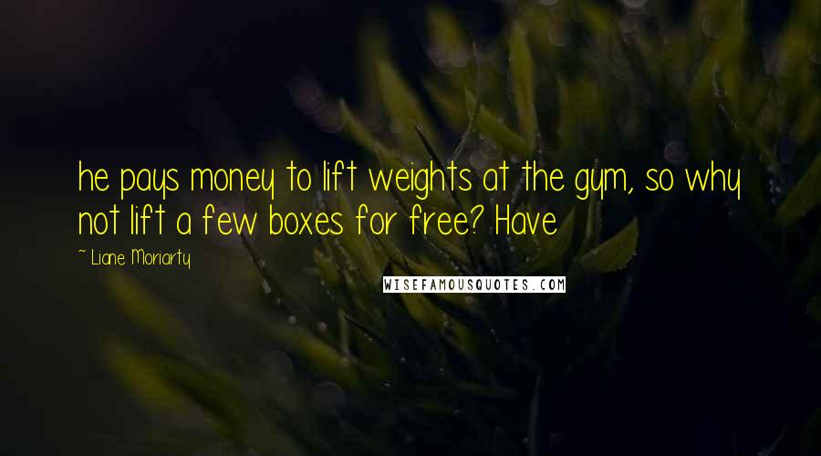 Liane Moriarty Quotes: he pays money to lift weights at the gym, so why not lift a few boxes for free? Have