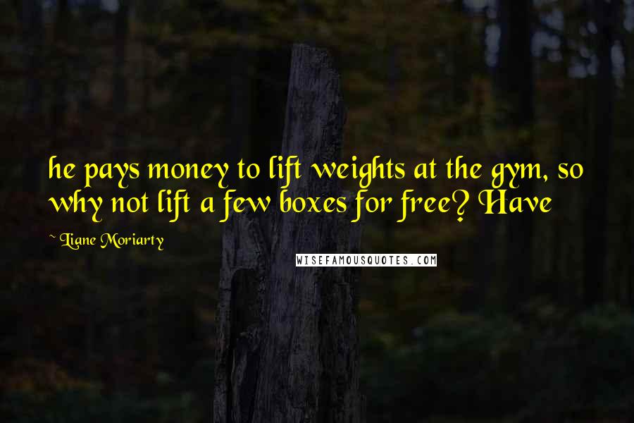 Liane Moriarty Quotes: he pays money to lift weights at the gym, so why not lift a few boxes for free? Have