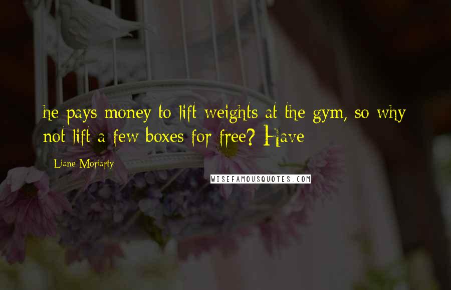 Liane Moriarty Quotes: he pays money to lift weights at the gym, so why not lift a few boxes for free? Have