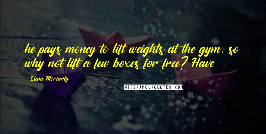 Liane Moriarty Quotes: he pays money to lift weights at the gym, so why not lift a few boxes for free? Have