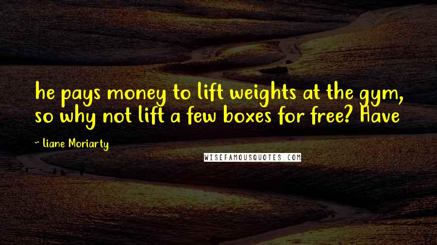 Liane Moriarty Quotes: he pays money to lift weights at the gym, so why not lift a few boxes for free? Have