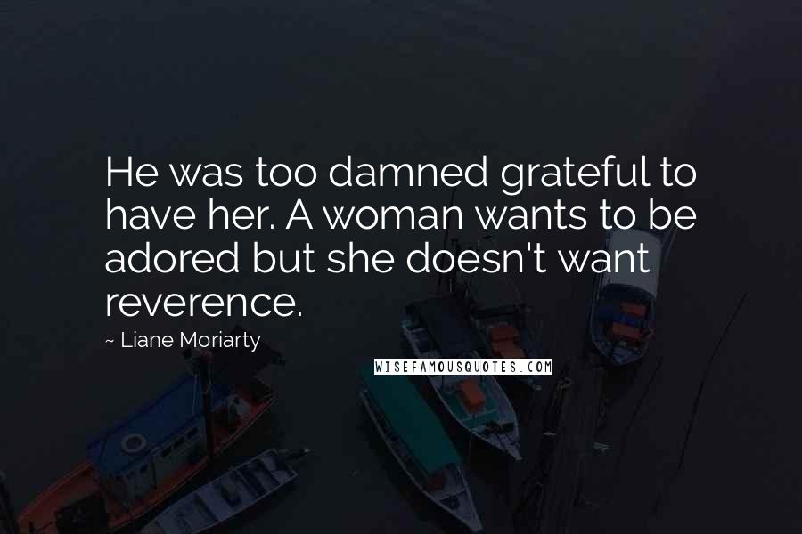 Liane Moriarty Quotes: He was too damned grateful to have her. A woman wants to be adored but she doesn't want reverence.