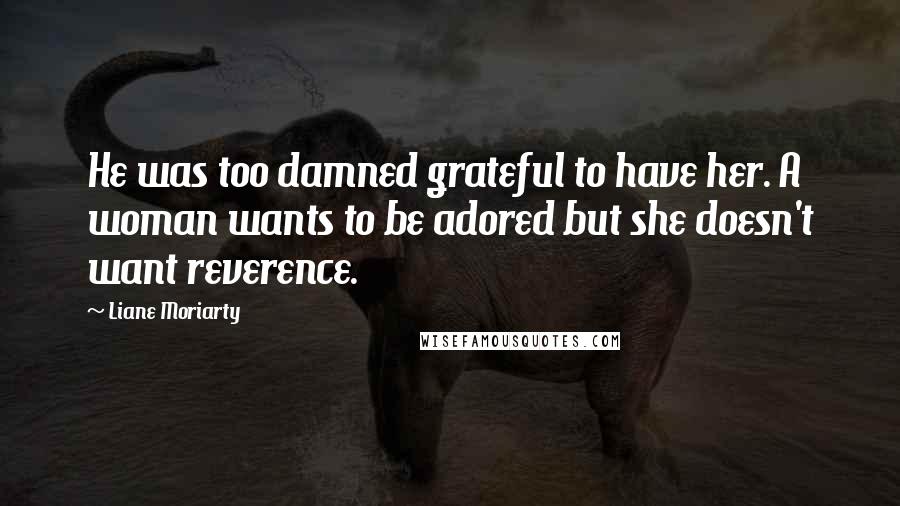 Liane Moriarty Quotes: He was too damned grateful to have her. A woman wants to be adored but she doesn't want reverence.