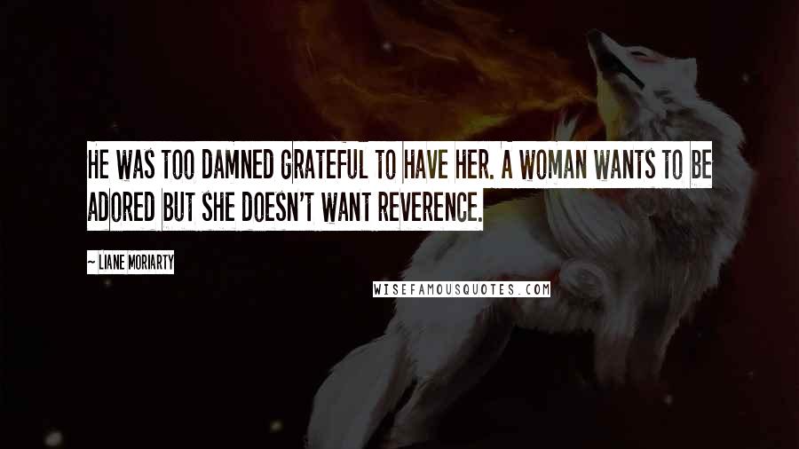Liane Moriarty Quotes: He was too damned grateful to have her. A woman wants to be adored but she doesn't want reverence.