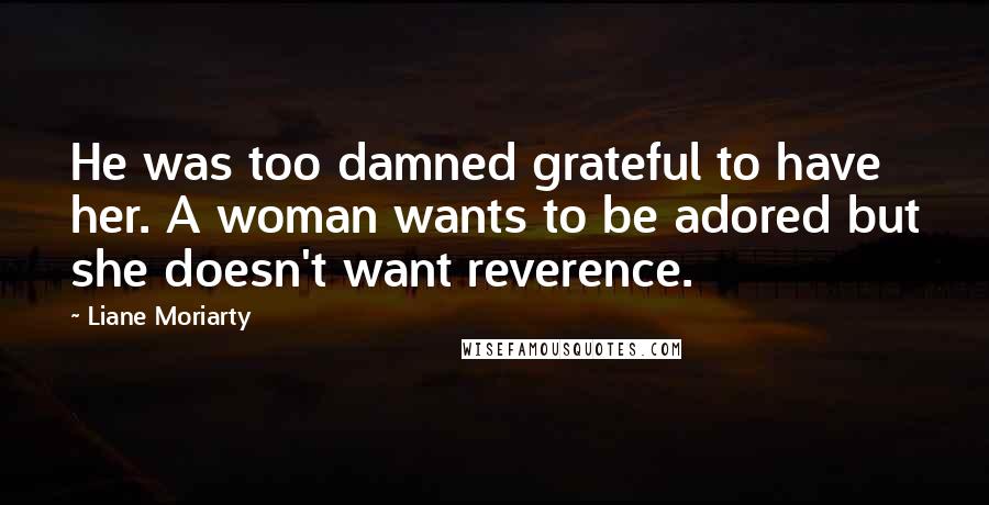 Liane Moriarty Quotes: He was too damned grateful to have her. A woman wants to be adored but she doesn't want reverence.