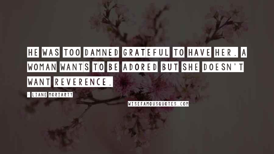 Liane Moriarty Quotes: He was too damned grateful to have her. A woman wants to be adored but she doesn't want reverence.