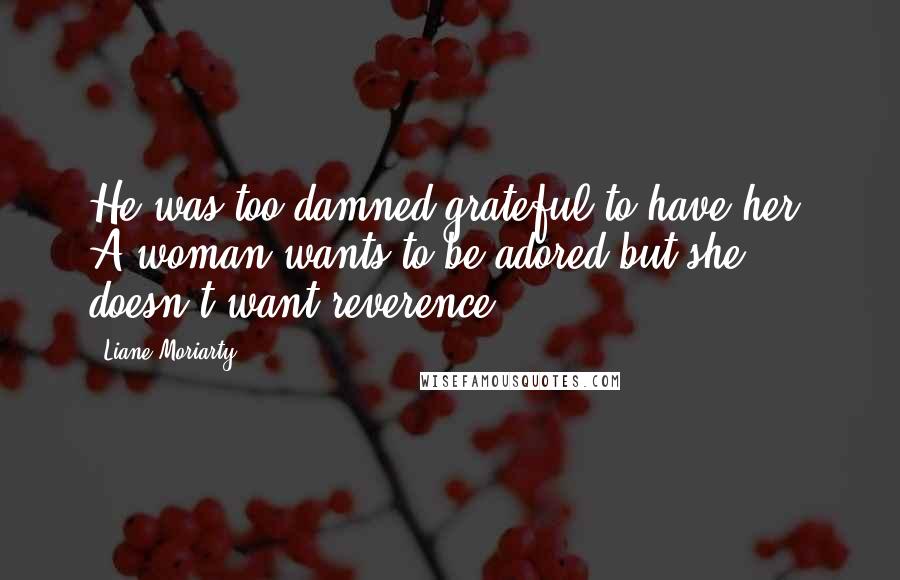 Liane Moriarty Quotes: He was too damned grateful to have her. A woman wants to be adored but she doesn't want reverence.