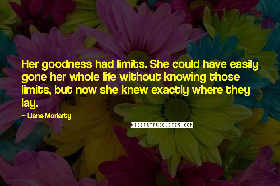 Liane Moriarty Quotes: Her goodness had limits. She could have easily gone her whole life without knowing those limits, but now she knew exactly where they lay.