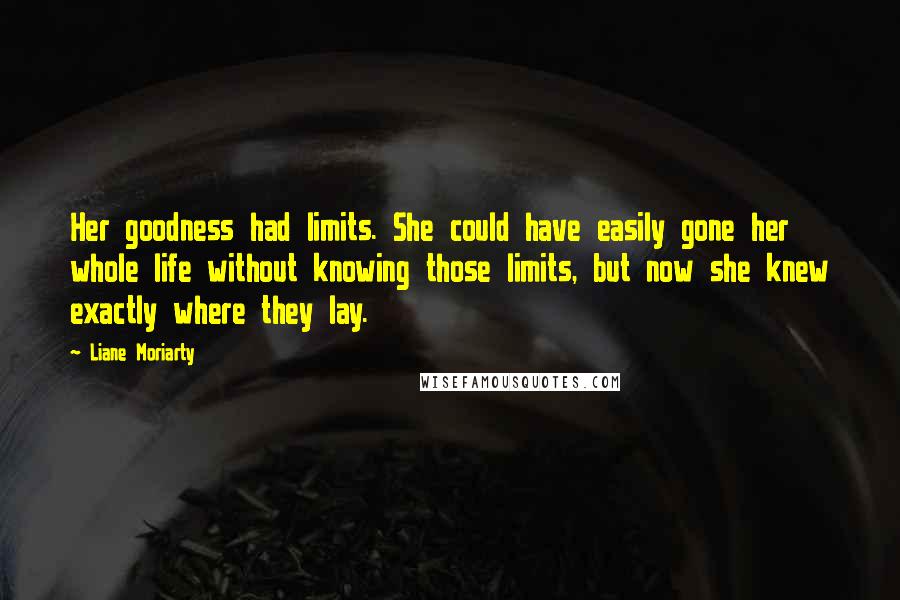 Liane Moriarty Quotes: Her goodness had limits. She could have easily gone her whole life without knowing those limits, but now she knew exactly where they lay.