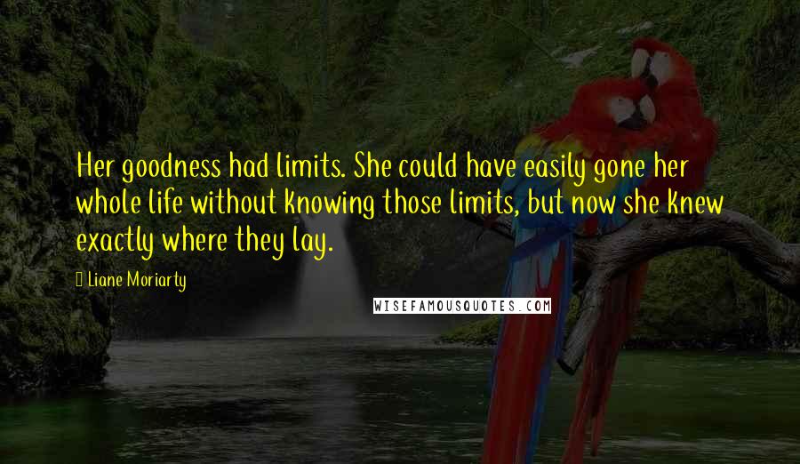 Liane Moriarty Quotes: Her goodness had limits. She could have easily gone her whole life without knowing those limits, but now she knew exactly where they lay.