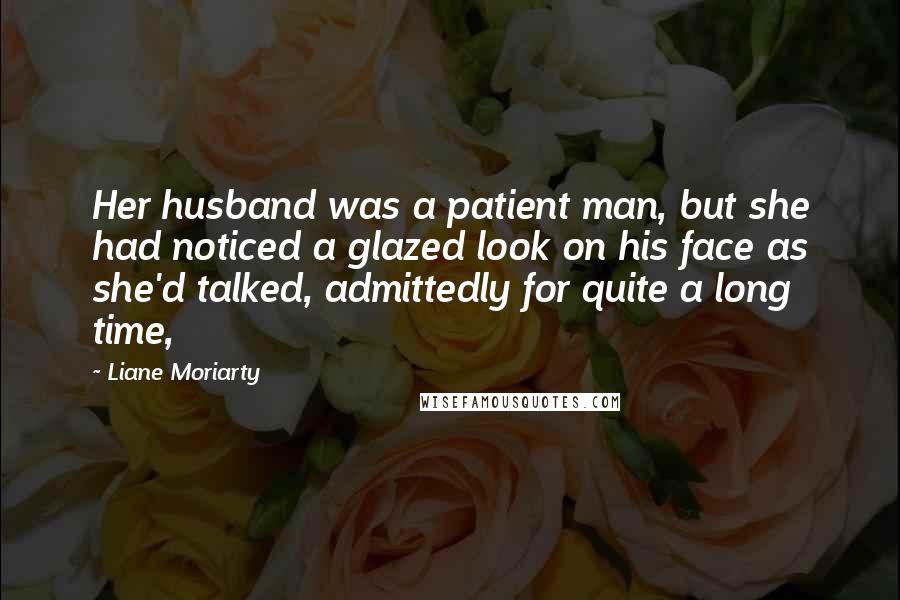 Liane Moriarty Quotes: Her husband was a patient man, but she had noticed a glazed look on his face as she'd talked, admittedly for quite a long time,