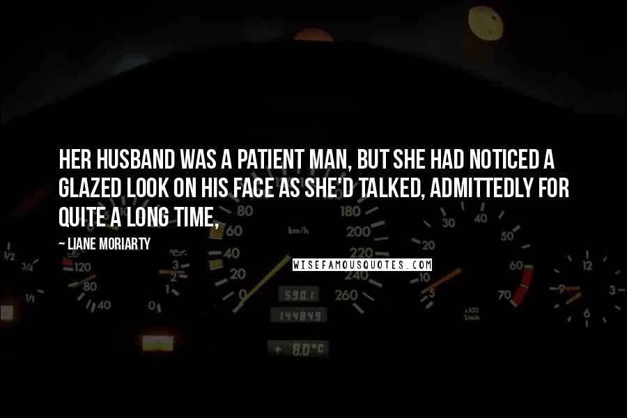 Liane Moriarty Quotes: Her husband was a patient man, but she had noticed a glazed look on his face as she'd talked, admittedly for quite a long time,