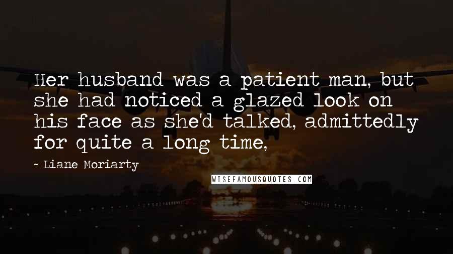 Liane Moriarty Quotes: Her husband was a patient man, but she had noticed a glazed look on his face as she'd talked, admittedly for quite a long time,